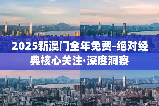 2025新澳门全年免费-绝对经典核心关注·深度洞察