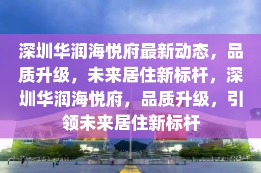 深圳华润海悦府最新动态，品质升级，未来居住新标杆，深圳华润海悦府，品质升级，引领未来居住新标杆