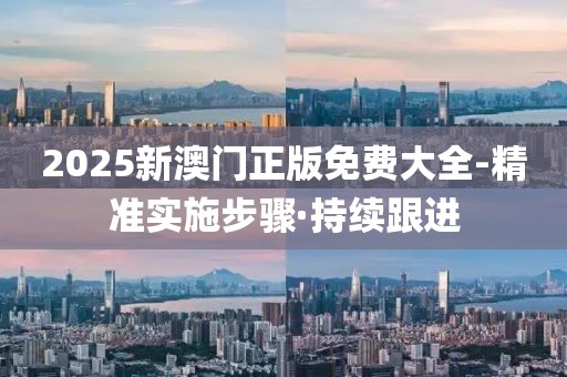 2025新澳门正版免费大全-精准实施步骤·持续跟进