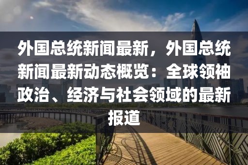 外国总统新闻最新，外国总统新闻最新动态概览：全球领袖政治、经济与社会领域的最新报道