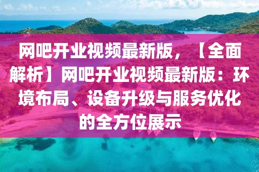 网吧开业视频最新版，【全面解析】网吧开业视频最新版：环境布局、设备升级与服务优化的全方位展示