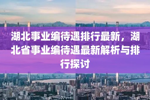 湖北事业编待遇排行最新，湖北省事业编待遇最新解析与排行探讨