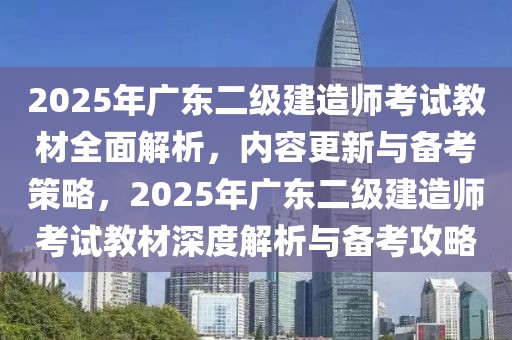 2025年广东二级建造师考试教材全面解析，内容更新与备考策略，2025年广东二级建造师考试教材深度解析与备考攻略