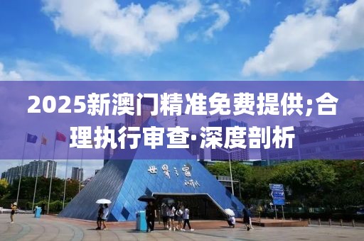 2025新澳门精准免费提供;合理执行审查·深度剖析