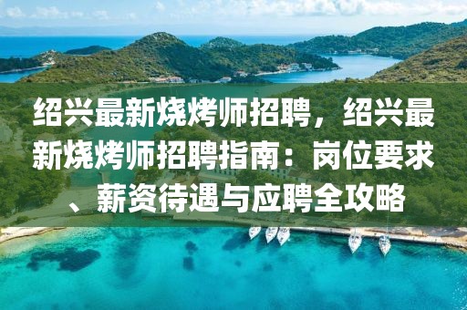 绍兴最新烧烤师招聘，绍兴最新烧烤师招聘指南：岗位要求、薪资待遇与应聘全攻略