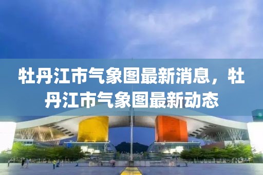 牡丹江市气象图最新消息，牡丹江市气象图最新动态