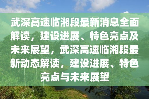 武深高速临湘段最新消息全面解读，建设进展、特色亮点及未来展望，武深高速临湘段最新动态解读，建设进展、特色亮点与未来展望