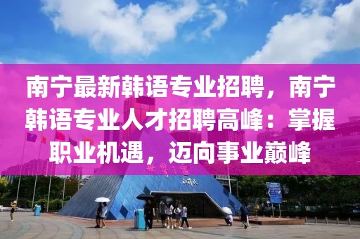 南宁最新韩语专业招聘，南宁韩语专业人才招聘高峰：掌握职业机遇，迈向事业巅峰