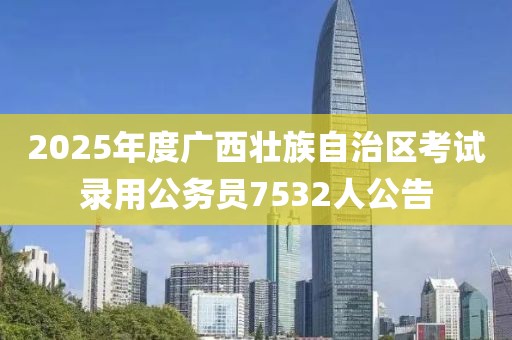 2025年度广西壮族自治区考试录用公务员7532人公告