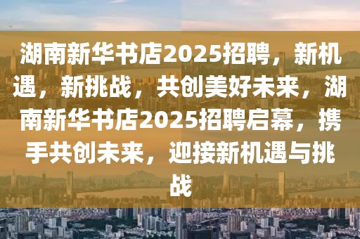 湖南新华书店2025招聘，新机遇，新挑战，共创美好未来，湖南新华书店2025招聘启幕，携手共创未来，迎接新机遇与挑战