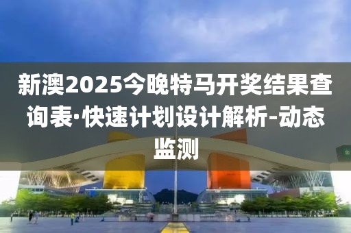 新澳2025今晚特马开奖结果查询表·快速计划设计解析-动态监测