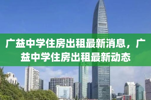 广益中学住房出租最新消息，广益中学住房出租最新动态