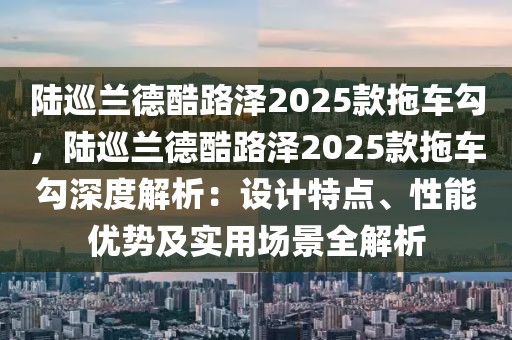 陆巡兰德酷路泽2025款拖车勾，陆巡兰德酷路泽2025款拖车勾深度解析：设计特点、性能优势及实用场景全解析