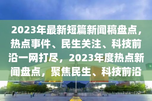 2023年最新短篇新闻稿盘点，热点事件、民生关注、科技前沿一网打尽，2023年度热点新闻盘点，聚焦民生、科技前沿