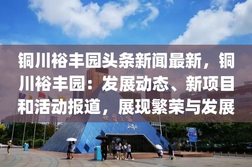 铜川裕丰园头条新闻最新，铜川裕丰园：发展动态、新项目和活动报道，展现繁荣与发展