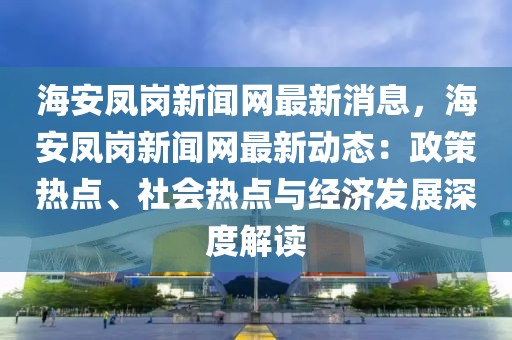 海安凤岗新闻网最新消息，海安凤岗新闻网最新动态：政策热点、社会热点与经济发展深度解读