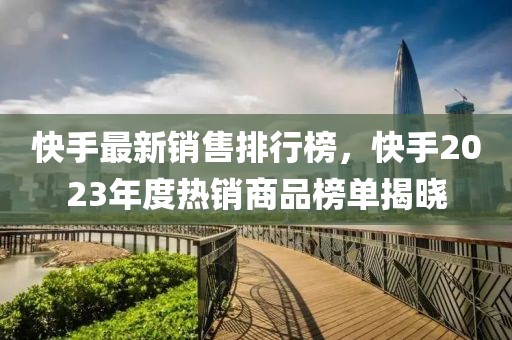 快手最新销售排行榜，快手2023年度热销商品榜单揭晓