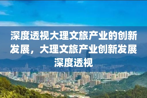 深度透视大理文旅产业的创新发展，大理文旅产业创新发展深度透视