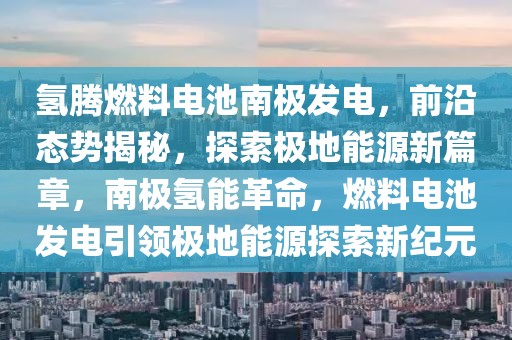 氢腾燃料电池南极发电，前沿态势揭秘，探索极地能源新篇章，南极氢能革命，燃料电池发电引领极地能源探索新纪元