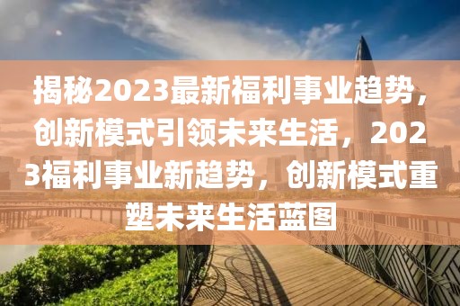 揭秘2023最新福利事业趋势，创新模式引领未来生活，2023福利事业新趋势，创新模式重塑未来生活蓝图