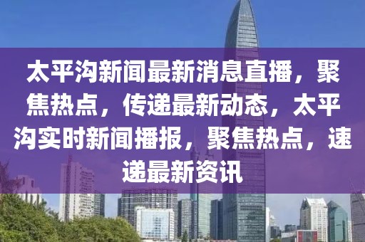 太平沟新闻最新消息直播，聚焦热点，传递最新动态，太平沟实时新闻播报，聚焦热点，速递最新资讯