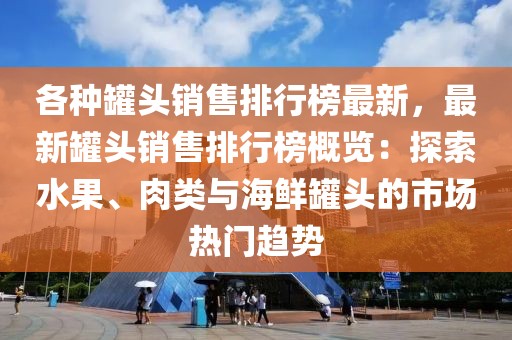 各种罐头销售排行榜最新，最新罐头销售排行榜概览：探索水果、肉类与海鲜罐头的市场热门趋势