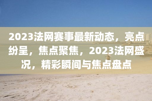 2023法网赛事最新动态，亮点纷呈，焦点聚焦，2023法网盛况，精彩瞬间与焦点盘点