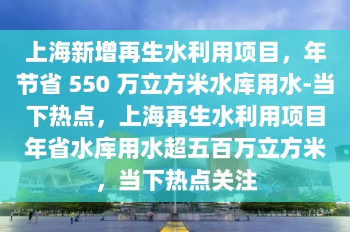 上海新增再生水利用项目，年节省 550 万立方米水库用水-当下热点，上海再生水利用项目年省水库用水超五百万立方米，当下热点关注