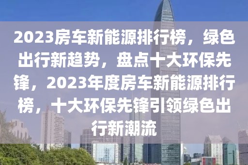 2023房车新能源排行榜，绿色出行新趋势，盘点十大环保先锋，2023年度房车新能源排行榜，十大环保先锋引领绿色出行新潮流