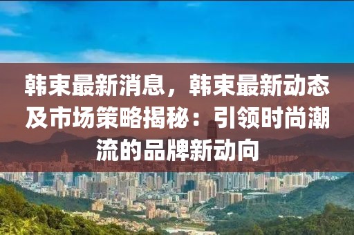 韩束最新消息，韩束最新动态及市场策略揭秘：引领时尚潮流的品牌新动向