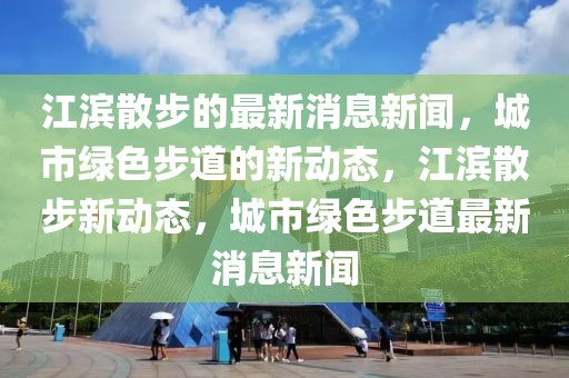 江滨散步的最新消息新闻，城市绿色步道的新动态，江滨散步新动态，城市绿色步道最新消息新闻