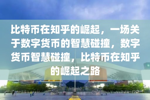 比特币在知乎的崛起，一场关于数字货币的智慧碰撞，数字货币智慧碰撞，比特币在知乎的崛起之路