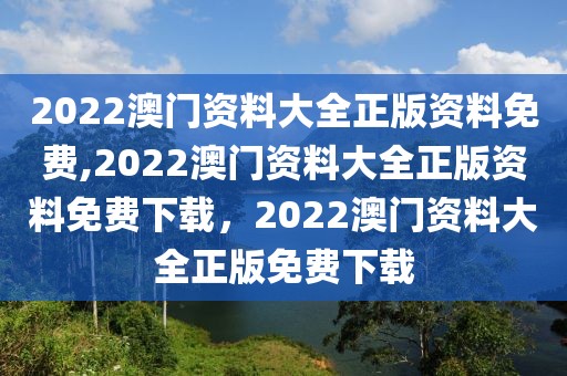 2022澳门资料大全正版资料免费,2022澳门资料大全正版资料免费下载，2022澳门资料大全正版免费下载