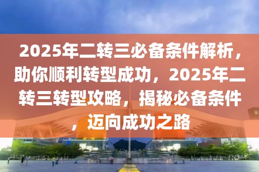 2025年二转三必备条件解析，助你顺利转型成功，2025年二转三转型攻略，揭秘必备条件，迈向成功之路