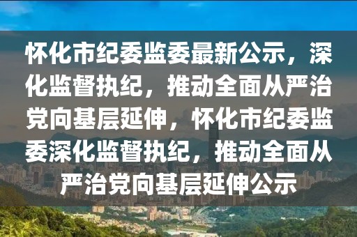 怀化市纪委监委最新公示，深化监督执纪，推动全面从严治党向基层延伸，怀化市纪委监委深化监督执纪，推动全面从严治党向基层延伸公示