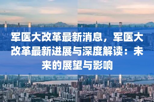 军医大改革最新消息，军医大改革最新进展与深度解读：未来的展望与影响