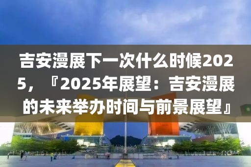 吉安漫展下一次什么时候2025，『2025年展望：吉安漫展的未来举办时间与前景展望』