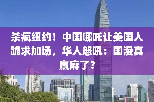 杀疯纽约！中国哪吒让美国人跪求加场，华人怒吼：国漫真赢麻了？