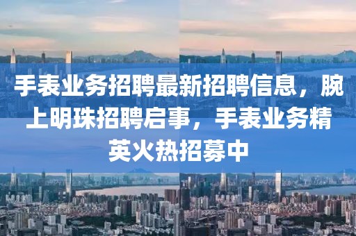 手表业务招聘最新招聘信息，腕上明珠招聘启事，手表业务精英火热招募中