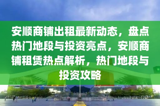 安顺商铺出租最新动态，盘点热门地段与投资亮点，安顺商铺租赁热点解析，热门地段与投资攻略