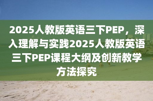 2025人教版英语三下PEP，深入理解与实践2025人教版英语三下PEP课程大纲及创新教学方法探究