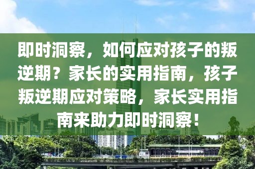 即时洞察，如何应对孩子的叛逆期？家长的实用指南，孩子叛逆期应对策略，家长实用指南来助力即时洞察！