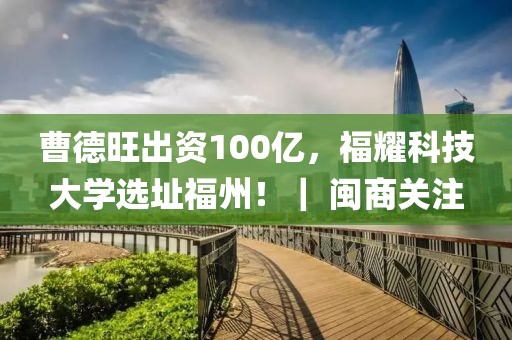 曹德旺出资100亿，福耀科技大学选址福州！｜ 闽商关注