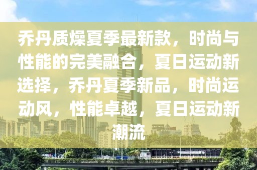 乔丹质燥夏季最新款，时尚与性能的完美融合，夏日运动新选择，乔丹夏季新品，时尚运动风，性能卓越，夏日运动新潮流