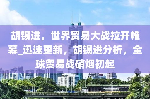 胡锡进，世界贸易大战拉开帷幕_迅速更新，胡锡进分析，全球贸易战硝烟初起