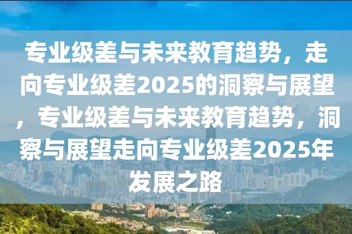 专业级差与未来教育趋势，走向专业级差2025的洞察与展望，专业级差与未来教育趋势，洞察与展望走向专业级差2025年发展之路