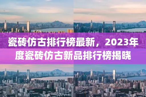 瓷砖仿古排行榜最新，2023年度瓷砖仿古新品排行榜揭晓