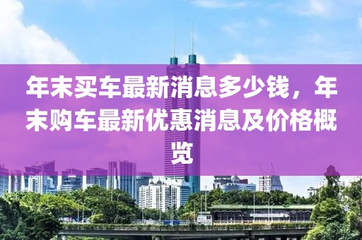 年末买车最新消息多少钱，年末购车最新优惠消息及价格概览