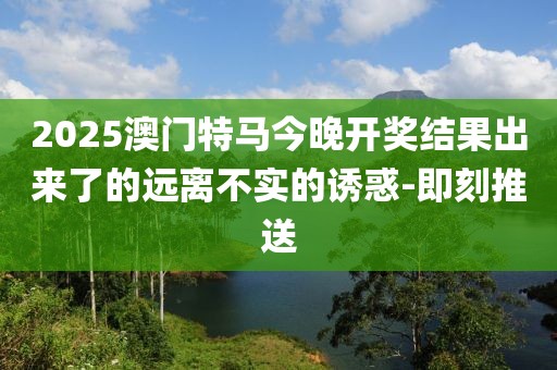 2025澳门特马今晚开奖结果出来了的远离不实的诱惑-即刻推送