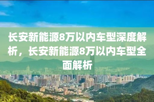 长安新能源8万以内车型深度解析，长安新能源8万以内车型全面解析